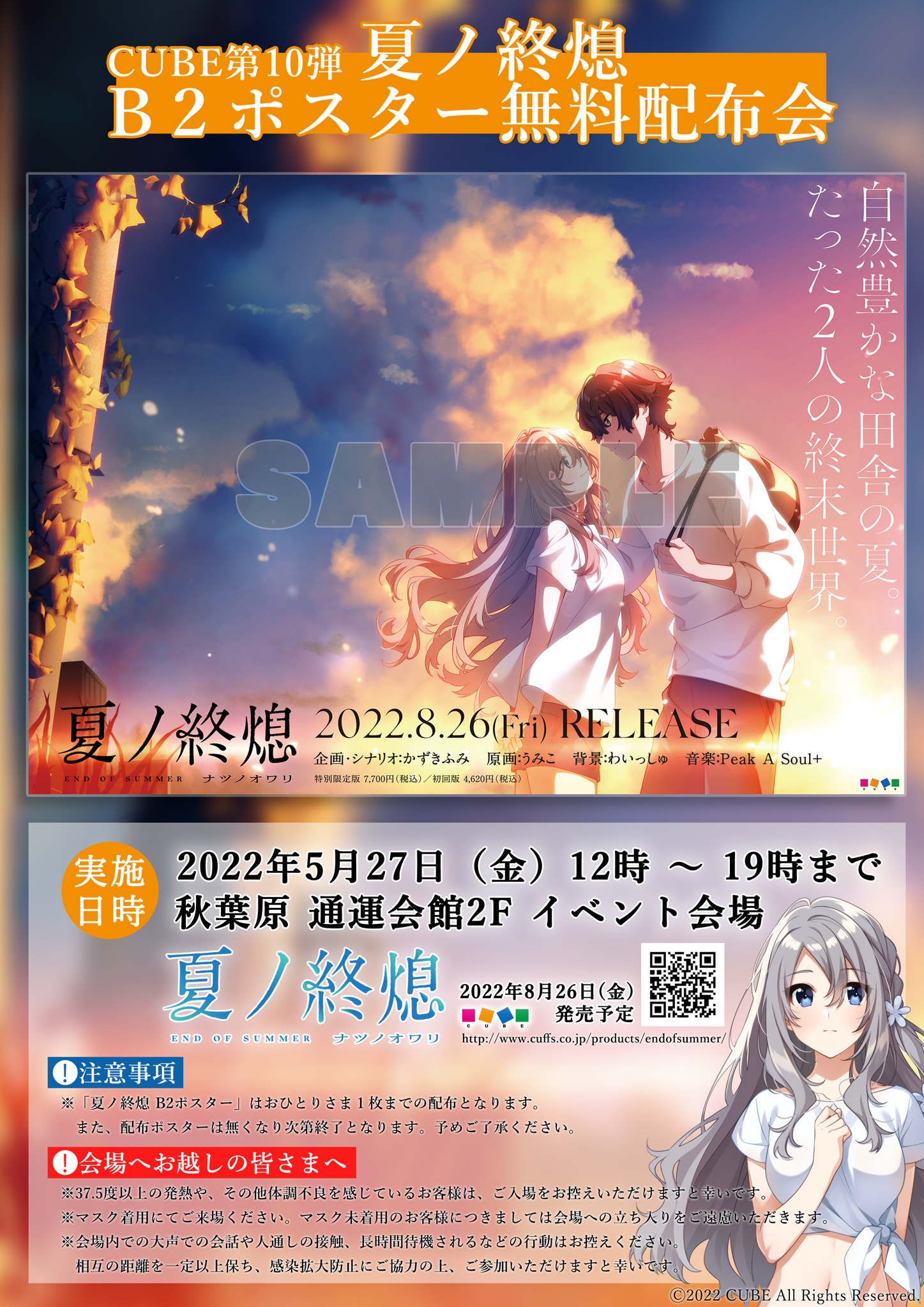 CUBE第10弾 夏ノ終熄 B2ポスター無料配布会 / 【実施日時】2022年5月27日(金)11時～20時まで 秋葉原 通運会館2F イベント会場 / 【注意事項】※「夏ノ終熄 B2ポスター」はおひとりさま1枚までの配布となります。また、配布ポスターは無くなり次第終了となります。予めご了承下さい。 / 【会場へお越しの皆さまへ】※37.5度以上の発熱や、その他体調不良を感じているお客様は、ご入場をお控えいただけますと幸いです。※マスク着用にてご来場ください。マスク未着用のお客様につきましては会場への立ち入りをご遠慮いただきます。※会場内での大声での会話や人通しの接触、長時間待機されるなどの行動はお控えください。相互の距離を一定以上保ち、感染拡大防止にご協力の上、ご参加いただけますと幸いです。