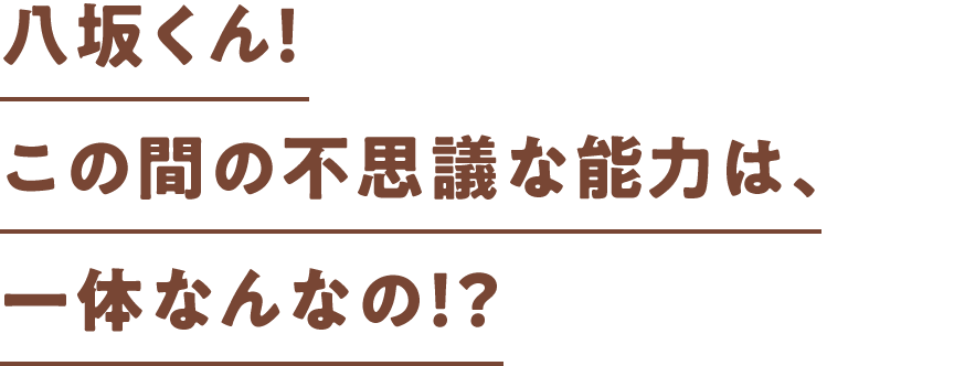 八坂くん！この間の不思議な能力（チカラ）は、一体なんなの！？