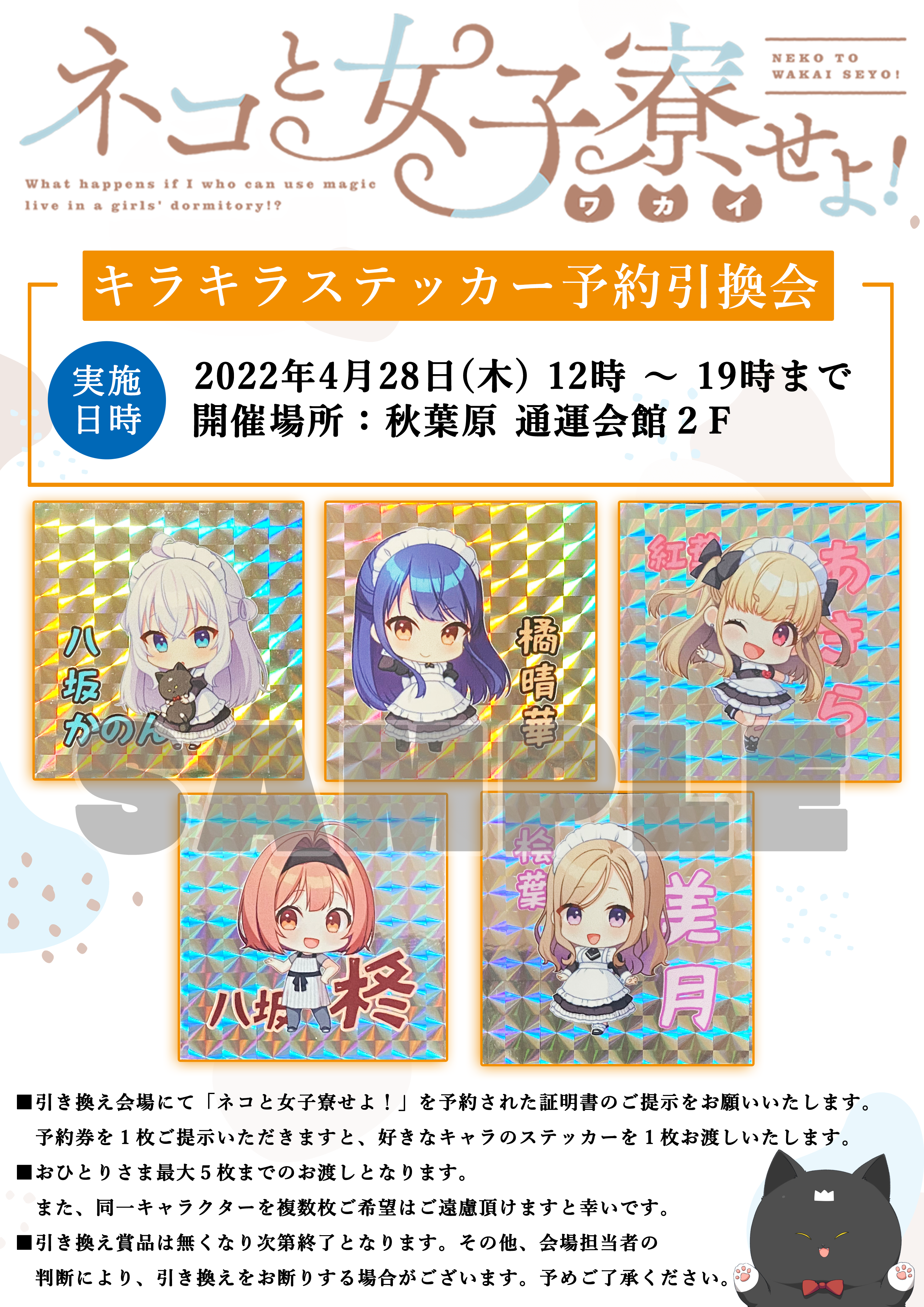 キラキラステッカー予約引換会 / 実施日時：2022年4月28日(木)12時～19時まで 開催場所：秋葉原 通運会館2F / ■引き換え会場にて「ネコと女子寮せよ！」を予約された証明書のご提示をお願いいたします。予約券を1枚ご提示いただきますと、好きなキャラのステッカーを1枚お渡しいたします。 ■おひとりさま最大5枚までのお渡しとなります。また、同一キャラクターを複数枚ご希望はご遠慮頂けますと幸いです。 ■引き換え賞品は無くなり次第終了となります。その他、会場担当者の判断により、引き換えをお断りする場合がございます。予めご了承ください。