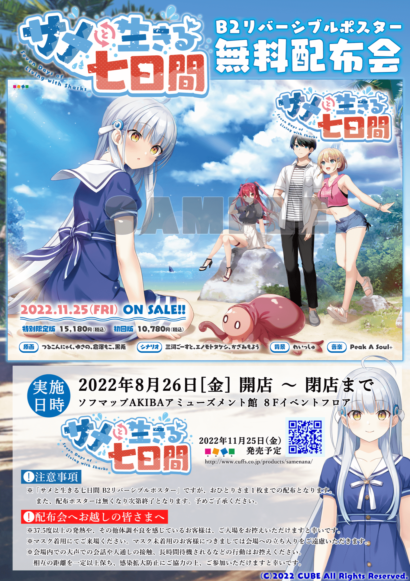 サメと生きる七日間 B2リバーシブルポスター無料配布会 / 実施日時:2022年8月26日（金）開店～閉店まで ソフマップAKIBAアミューズメント館 8Fイベントフロア / 注意事項 / ※「サメと生きる七日間 B2リバーシブルポスター」ですが、おひとりさま1枚までの配布となります。また、配布ポスターは無くなり次第終了となります。予めご了承ください。 / 配布会へお越しの皆さまへ / ※37.5度以上の発熱や、その他体調不良を感じているお客様は、ご入場をお控えいただけますと幸いです。※マスク着用にてご来場ください。マスク未着用のお客様につきましては会場への立ち入りをご遠慮いただきます。※会場内での大声での会話や人通しの接触、長時間待機されるなどの行為はお控えください。相互の距離を一定以上保ち、感染拡大防止にご協力の上、ご参加いただけますと幸いです。